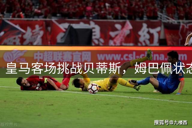 皇马客场挑战贝蒂斯，姆巴佩状态火热